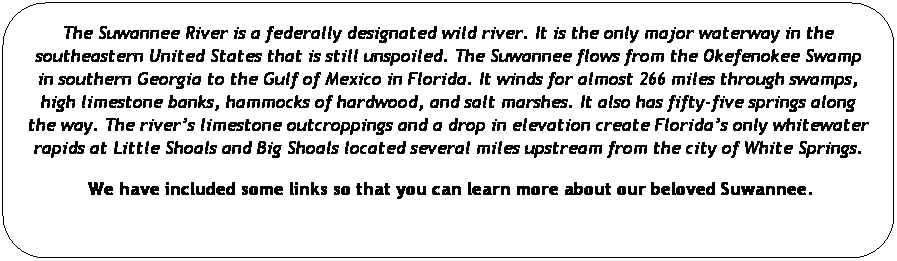 Rounded Rectangle: The Suwannee River is a federally designated wild river. It is the only major waterway in the southeastern United States that is still unspoiled. The Suwannee flows from the Okefenokee Swamp in southern Georgia to the Gulf of Mexico in Florida. It winds for almost 266 miles through swamps, high limestone banks, hammocks of hardwood, and salt marshes. It also has fifty-five springs along the way. The rivers limestone outcroppings and a drop in elevation create Floridas only whitewater rapids at Little Shoals and Big Shoals located several miles upstream from the city of White Springs.

 We have included some links so that you can learn more about our beloved Suwannee.
 
 
